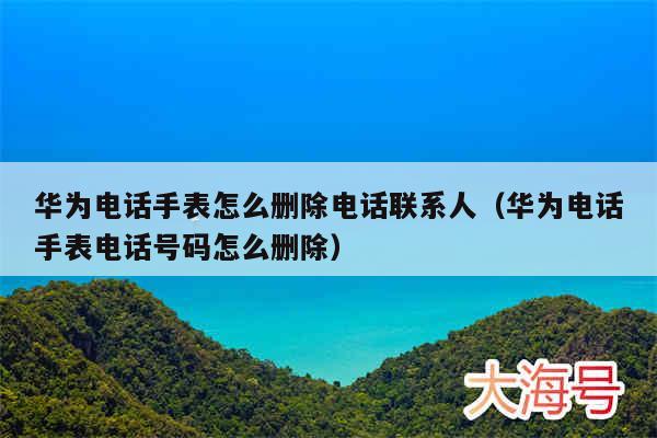 华为电话手表怎么删除电话联系人（华为电话手表电话号码怎么删除）