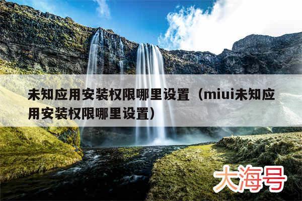 未知应用安装权限哪里设置（miui未知应用安装权限哪里设置）