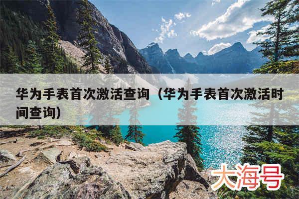 华为手表首次激活查询(华为手表首次激活时间查询)