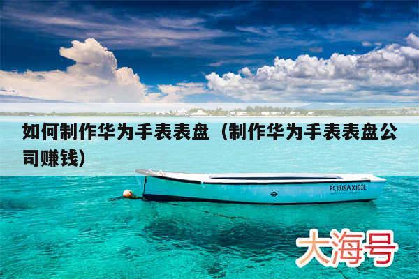 如何制作华为手表表盘(制作华为手表表盘公司赚钱)
