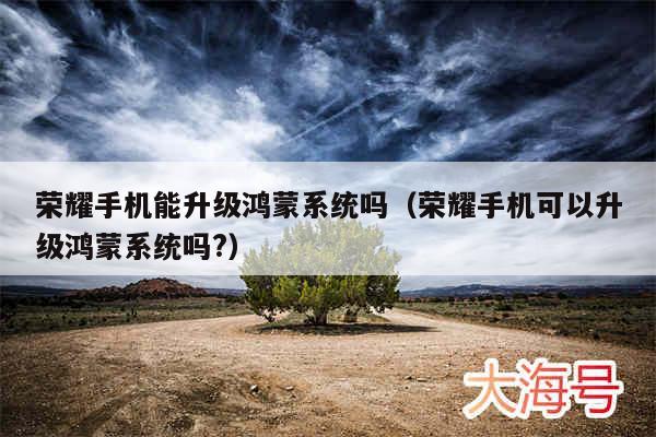 荣耀手机能升级鸿蒙系统吗(荣耀手机可以升级鸿蒙系统吗?)