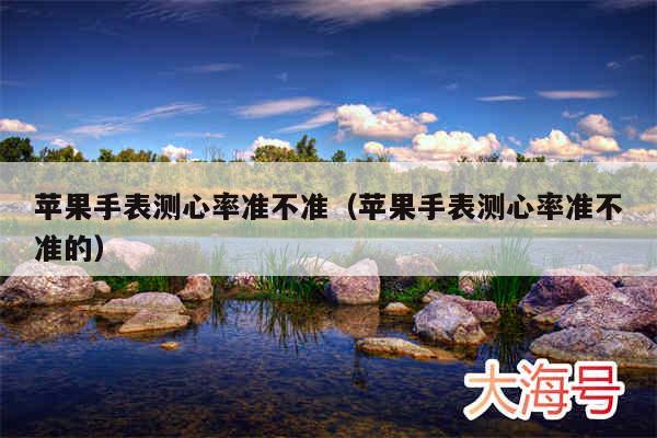 苹果手表测心率准不准(苹果手表测心率准不准的)