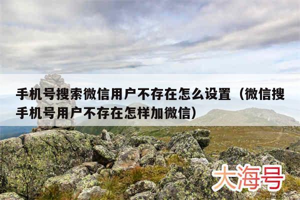 手机号搜索微信用户不存在怎么设置(微信搜手机号用户不存在怎样加微信)