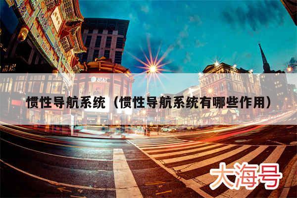 惯性导航系统(惯性导航系统有哪些作用)