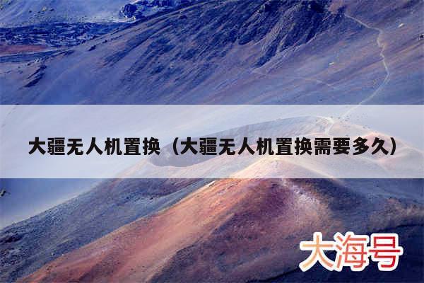 大疆无人机置换(大疆无人机置换需要多久)