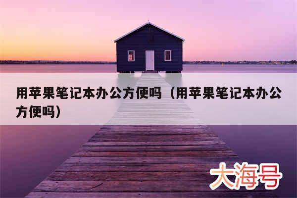 用苹果笔记本办公方便吗(用苹果笔记本办公方便吗)
