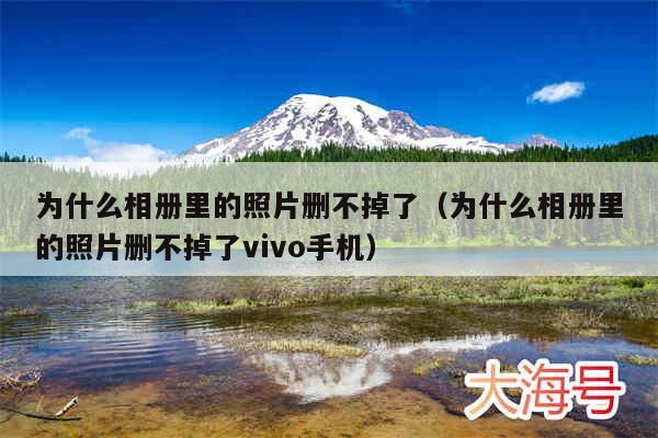 为什么相册里的照片删不掉了(为什么相册里的照片删不掉了vivo手机)