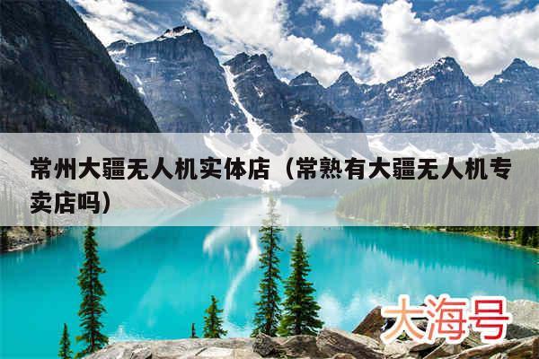 常州大疆无人机实体店(常熟有大疆无人机专卖店吗)