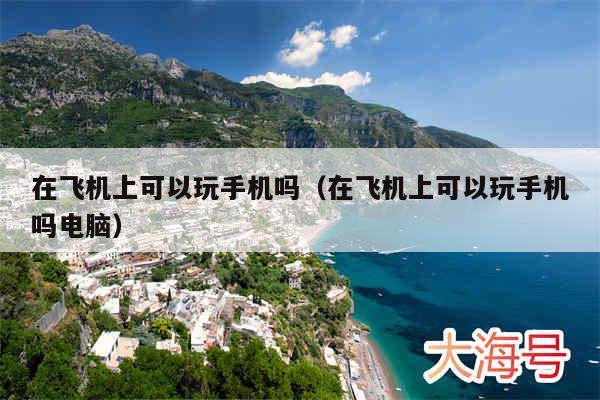 在飞机上可以玩手机吗(在飞机上可以玩手机吗电脑)