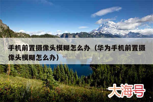 手机前置摄像头模糊怎么办(华为手机前置摄像头模糊怎么办)