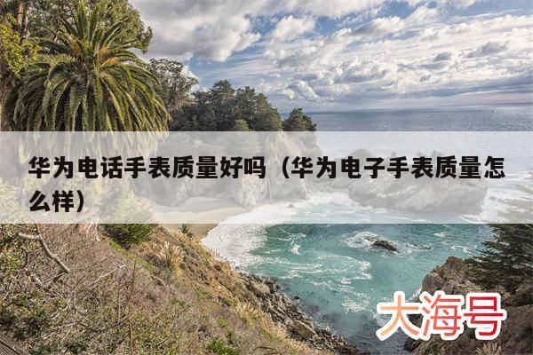 华为电话手表质量好吗(华为电子手表质量怎么样)