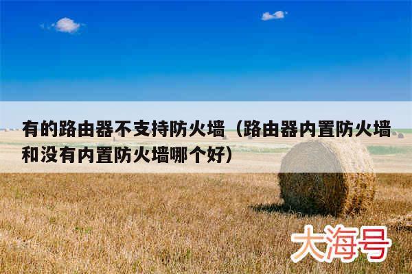 有的路由器不支持防火墙(路由器内置防火墙和没有内置防火墙哪个好)