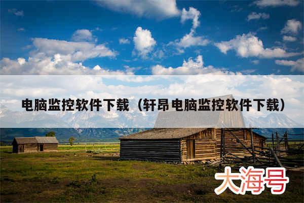 电脑监控软件下载(轩昂电脑监控软件下载)