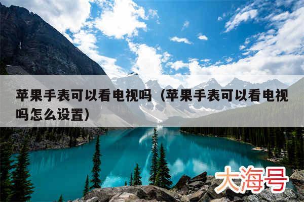 苹果手表可以看电视吗(苹果手表可以看电视吗怎么设置)