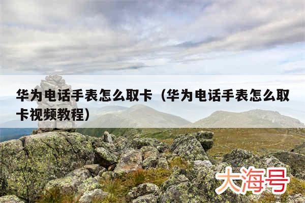 华为电话手表怎么取卡(华为电话手表怎么取卡视频教程)