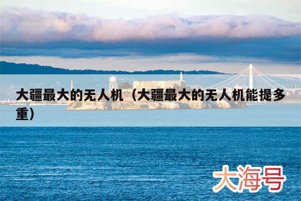 大疆最大的无人机(大疆最大的无人机能提多重)