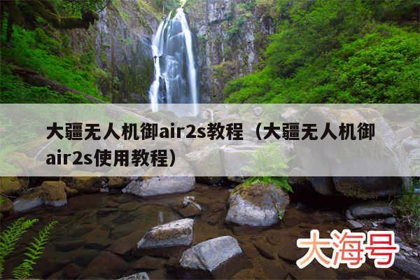 大疆无人机御air2s教程(大疆无人机御air2s使用教程)