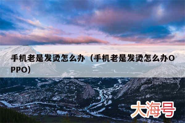 手机老是发烫怎么办(手机老是发烫怎么办OPPO)