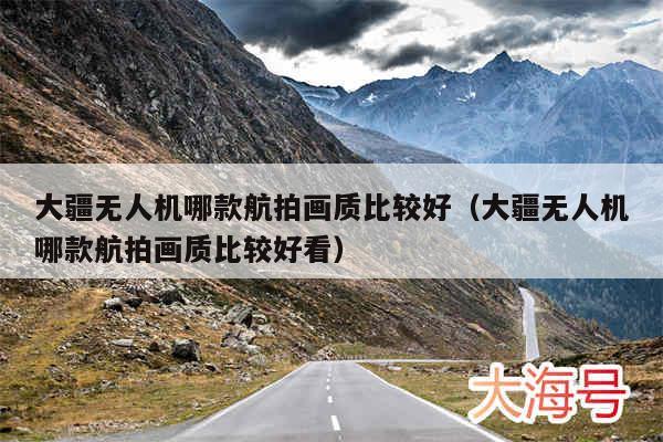 大疆无人机哪款航拍画质比较好(大疆无人机哪款航拍画质比较好看)