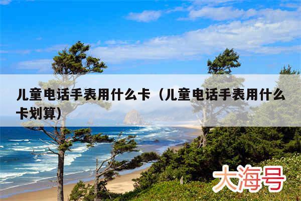 儿童电话手表用什么卡(儿童电话手表用什么卡划算)