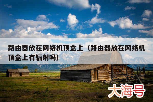 路由器放在网络机顶盒上(路由器放在网络机顶盒上有辐射吗)