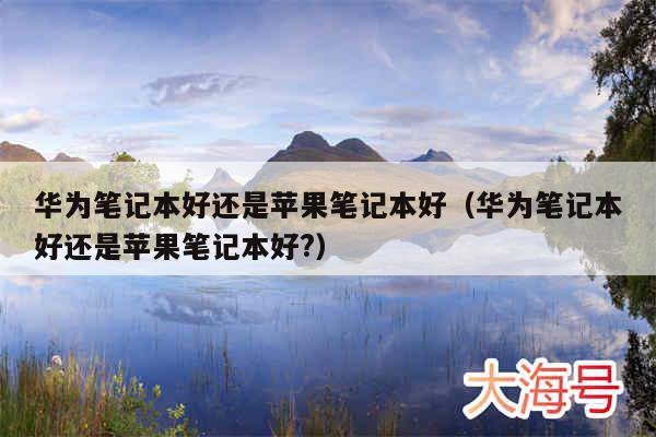 华为笔记本好还是苹果笔记本好(华为笔记本好还是苹果笔记本好?)