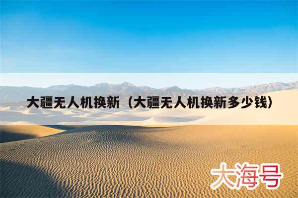 大疆无人机换新(大疆无人机换新多少钱)