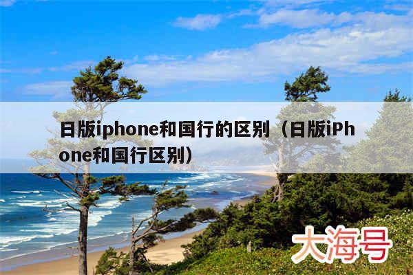日版iphone和国行的区别(日版iPhone和国行区别)