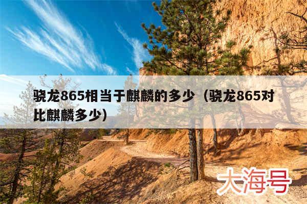 骁龙865相当于麒麟的多少(骁龙865对比麒麟多少)