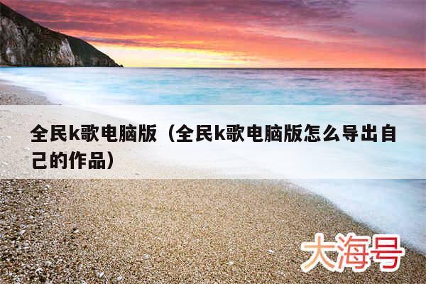 全民k歌电脑版(全民k歌电脑版怎么导出自己的作品)
