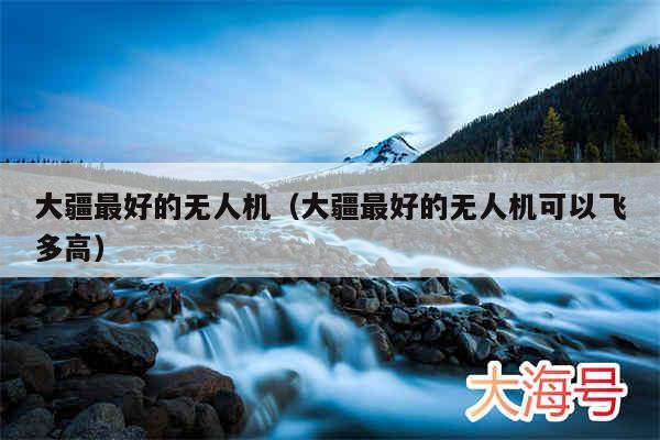 大疆最好的无人机(大疆最好的无人机可以飞多高)