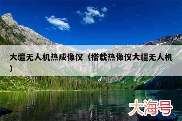 大疆无人机热成像仪（搭载热像仪大疆无人机）