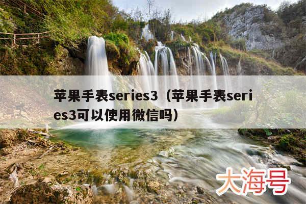 苹果手表series3（苹果手表series3可以使用微信吗）