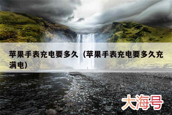 苹果手表充电要多久（苹果手表充电要多久充满电）