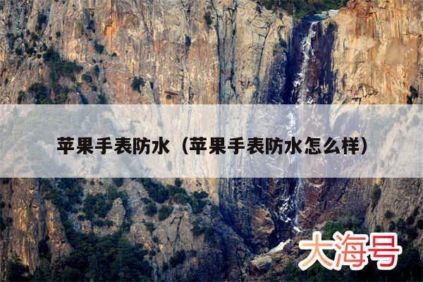 苹果手表防水（苹果手表防水怎么样）