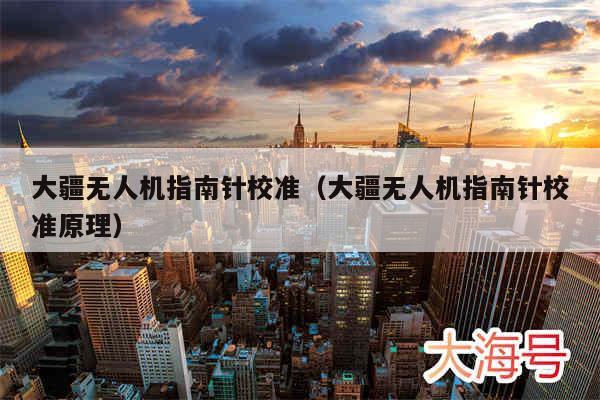 大疆无人机指南针校准(大疆无人机指南针校准原理)