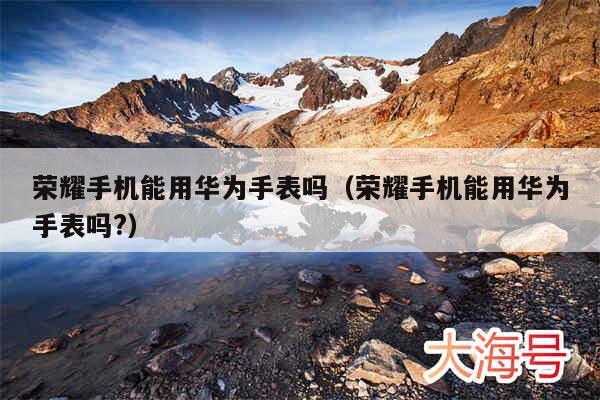 荣耀手机能用华为手表吗（荣耀手机能用华为手表吗?）