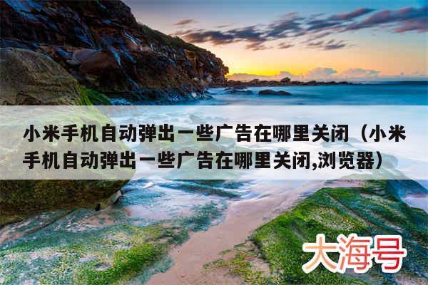 小米手机自动弹出一些广告在哪里关闭（小米手机自动弹出一些广告在哪里关闭,浏览器）