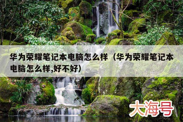 华为荣耀笔记本电脑怎么样(华为荣耀笔记本电脑怎么样,好不好)