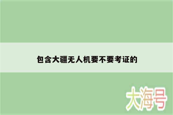 包含大疆无人机要不要考证的