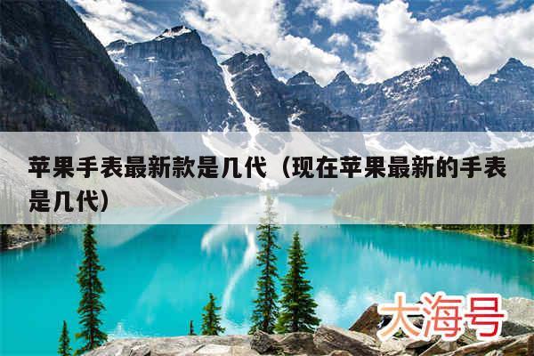 苹果手表最新款是几代（现在苹果最新的手表是几代）