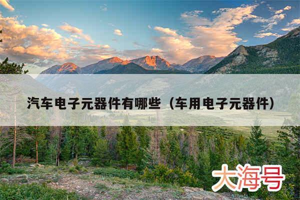 汽车电子元器件有哪些(车用电子元器件)