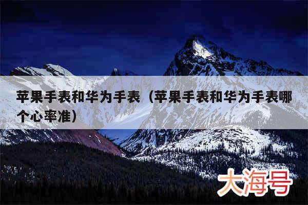 苹果手表和华为手表（苹果手表和华为手表哪个心率准）