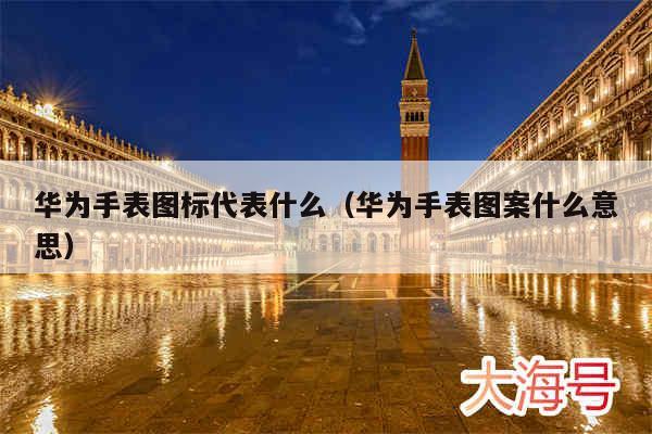 华为手表图标代表什么(华为手表图案什么意思)