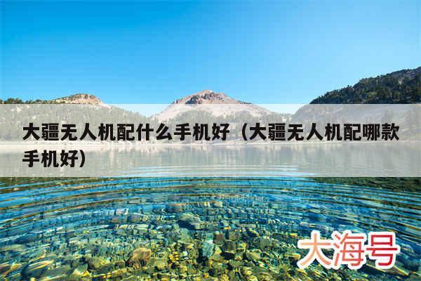 大疆无人机配什么手机好（大疆无人机配哪款手机好）