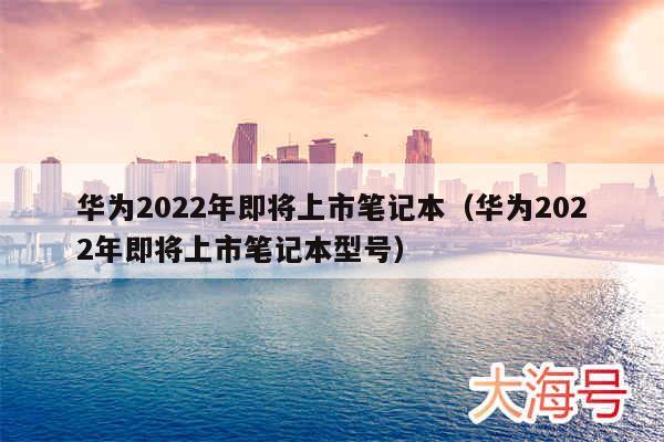 华为2022年即将上市笔记本（华为2022年即将上市笔记本型号）