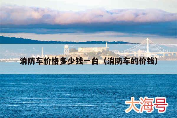 消防车价格多少钱一台（消防车的价钱）