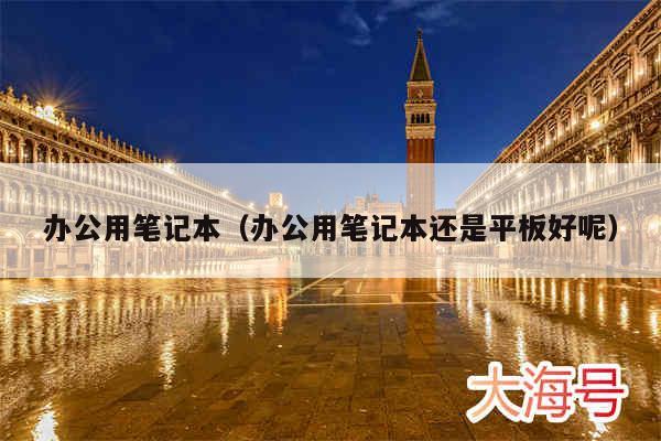 办公用笔记本（办公用笔记本还是平板好呢）