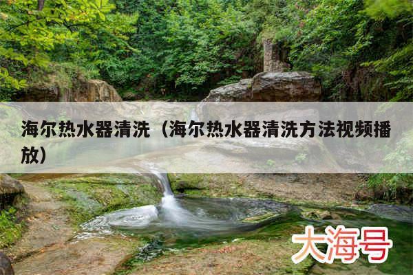 海尔热水器清洗(海尔热水器清洗方法视频播放)