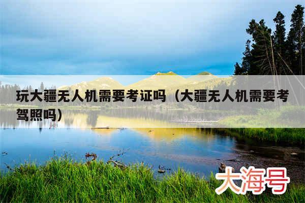 玩大疆无人机需要考证吗（大疆无人机需要考驾照吗）